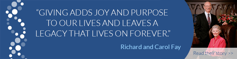 "Giving adds joy and purpose to our lives and leave a legacy that lives on forever." - Richard and Carol Fay